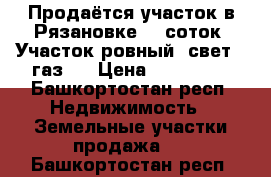 Продаётся участок в Рязановке 10 соток. Участок ровный, свет,  газ.  › Цена ­ 500 000 - Башкортостан респ. Недвижимость » Земельные участки продажа   . Башкортостан респ.